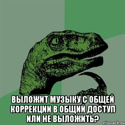  выложит музыку с общей коррекции в общий доступ или не выложить?, Мем Филосораптор