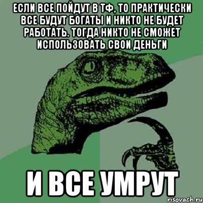 если все пойдут в тф, то практически все будут богаты и никто не будет работать. тогда никто не сможет использовать свои деньги и все умрут, Мем Филосораптор