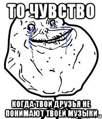 то чувство когда твои друзья не понимают твоей музыки