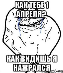 как тебе 1 апреля? как видишь я нажрался
