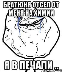 братюня отсел от меня на химии я в печали ..