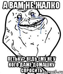 а вам не жалко петьку? ведь ему не у кого даже домашку спросить