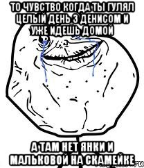 то чувство когда ты гулял целый день з денисом и уже идешь домой а там нет янки и мальковой на скамейке