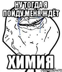ну тогда я пойду,меня ждёт химия