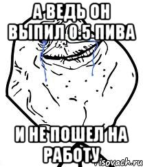 а ведь он выпил 05 пива и не пошел на работу, Мем Forever Alone