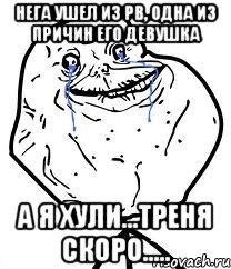 нега ушел из pb, одна из причин его девушка а я хули...треня скоро.....