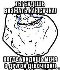 ты будешь визжать как сучка! когда увидишь меня с другой девочкой!)