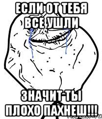 если от тебя все ушли значит ты плохо пахнеш!!!