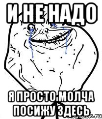 и не надо я просто молча посижу здесь