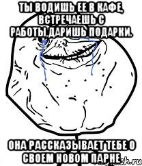 ты водишь ее в кафе, встречаешь с работы,даришь подарки. она рассказывает тебе о своем новом парне