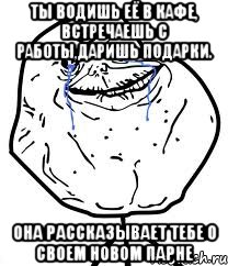 ты водишь её в кафе, встречаешь с работы,даришь подарки. она рассказывает тебе о своем новом парне