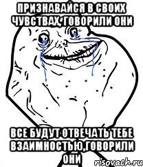 признавайся в своих чувствах, говорили они все будут отвечать тебе взаимностью,говорили они