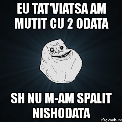 eu tat'viatsa am mutit cu 2 odata sh nu m-am spalit nishodata, Мем Forever Alone