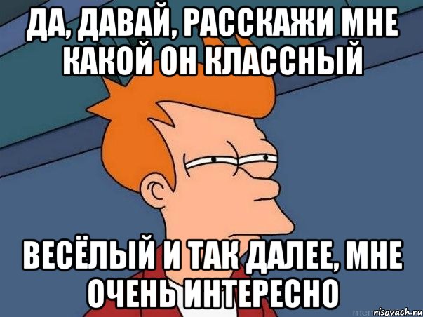 да, давай, расскажи мне какой он классный весёлый и так далее, мне очень интересно, Мем  Фрай (мне кажется или)