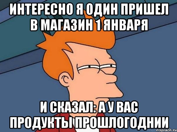 интересно я один пришел в магазин 1 января и сказал: а у вас продукты прошлогоднии, Мем  Фрай (мне кажется или)