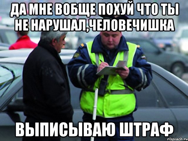 да мне вобще похуй что ты не нарушал,человечишка выписываю штраф, Мем гг