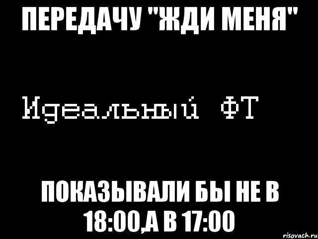 передачу "жди меня" показывали бы не в 18:00,а в 17:00