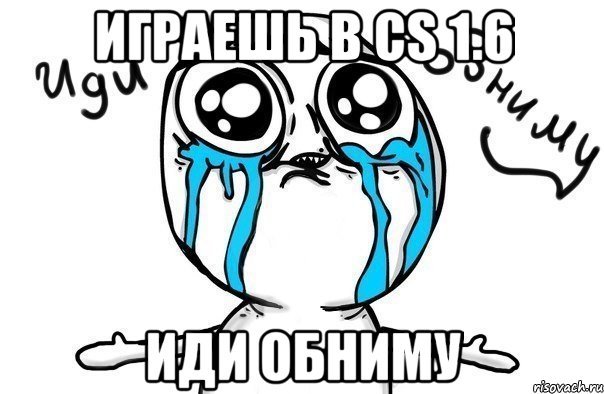 играешь в cs 1.6 иди обниму