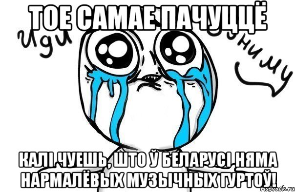 тое самае пачуццё калі чуешь, што ў беларусі няма нармалёвых музычных гуртоў!, Мем Иди обниму