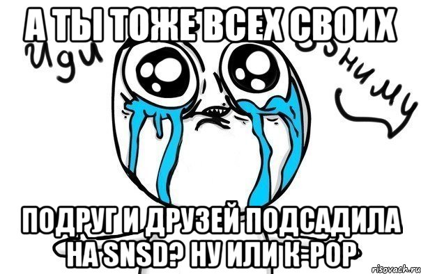 а ты тоже всех своих подруг и друзей подсадила на snsd? ну или к-рор, Мем Иди обниму