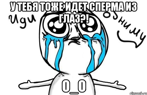 у тебя тоже идет сперма из глаз?! о_о