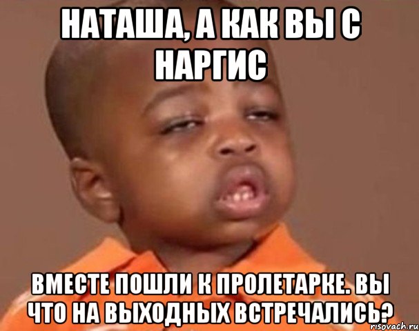 наташа, а как вы с наргис вместе пошли к пролетарке. вы что на выходных встречались?, Мем  Какой пацан (негритенок)