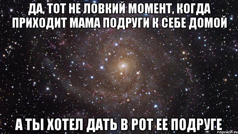 да, тот не ловкий момент, когда приходит мама подруги к себе домой а ты хотел дать в рот ее подруге, Мем  Космос (офигенно)