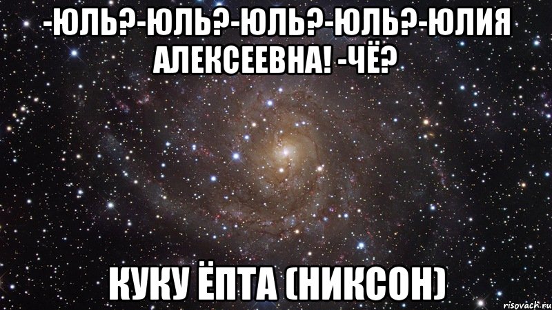 -юль?-юль?-юль?-юль?-юлия алексеевна! -чё? куку ёпта (никсон), Мем  Космос (офигенно)