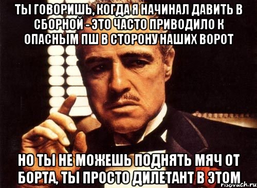 ты говоришь, когда я начинал давить в сборной - это часто приводило к опасным пш в сторону наших ворот но ты не можешь поднять мяч от борта, ты просто дилетант в этом, Мем крестный отец