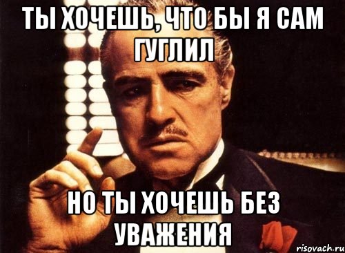 ты хочешь, что бы я сам гуглил но ты хочешь без уважения, Мем крестный отец