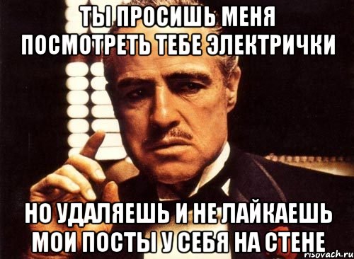 ты просишь меня посмотреть тебе электрички но удаляешь и не лайкаешь мои посты у себя на стене, Мем крестный отец