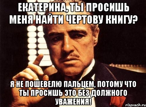 екатерина, ты просишь меня найти чертову книгу? я не пошевелю пальцем, потому что ты просишь это без должного уважения!, Мем крестный отец