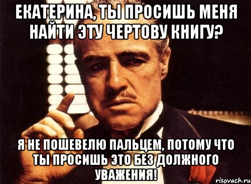 екатерина, ты просишь меня найти эту чертову книгу? я не пошевелю пальцем, потому что ты просишь это без должного уважения!, Мем крестный отец