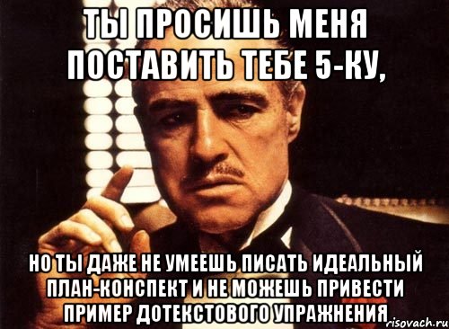 ты просишь меня поставить тебе 5-ку, но ты даже не умеешь писать идеальный план-конспект и не можешь привести пример дотекстового упражнения, Мем крестный отец