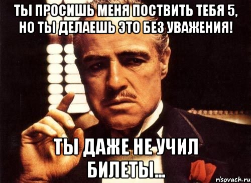 ты просишь меня поствить тебя 5, но ты делаешь это без уважения! ты даже не учил билеты..., Мем крестный отец