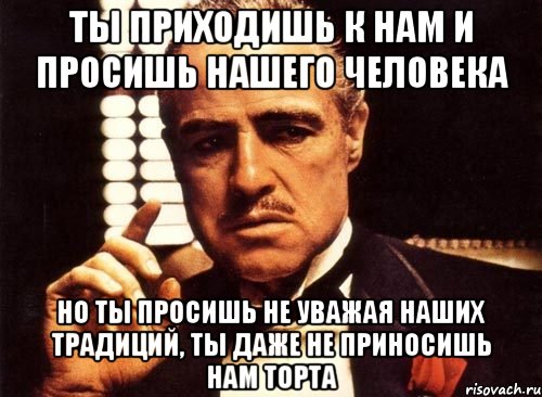 ты приходишь к нам и просишь нашего человека но ты просишь не уважая наших традиций, ты даже не приносишь нам торта, Мем крестный отец