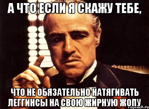 а что если я скажу тебе, что не обязательно натягивать леггинсы на свою жирную жопу, Мем крестный отец