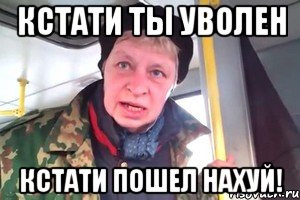 кстати ты уволен кстати пошел нахуй!