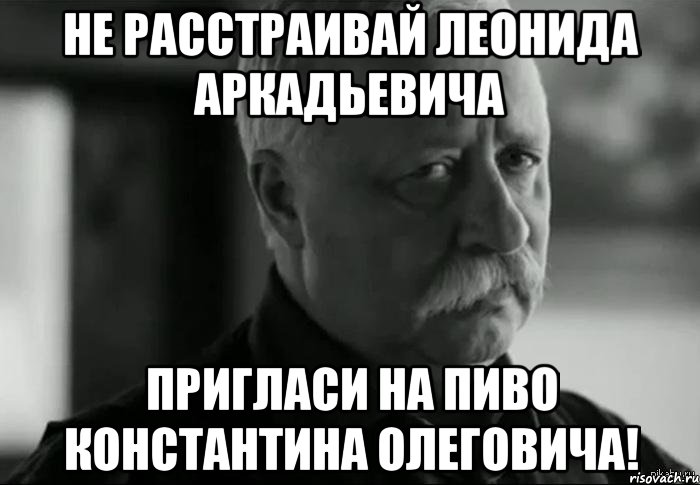 не расстраивай леонида аркадьевича пригласи на пиво константина олеговича!, Мем Не расстраивай Леонида Аркадьевича