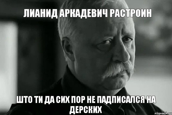 Лианид Аркадевич растроин Што ти да сих пор не падписался на Дерских, Мем Не расстраивай Леонида Аркадьевича