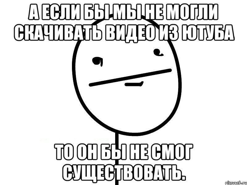 а если бы мы не могли скачивать видео из ютуба то он бы не смог существовать.