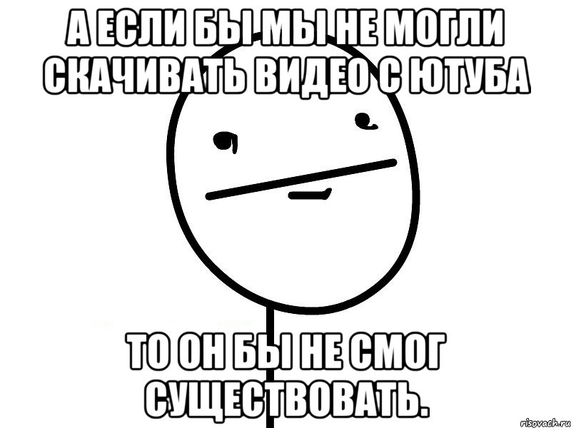 а если бы мы не могли скачивать видео с ютуба то он бы не смог существовать.