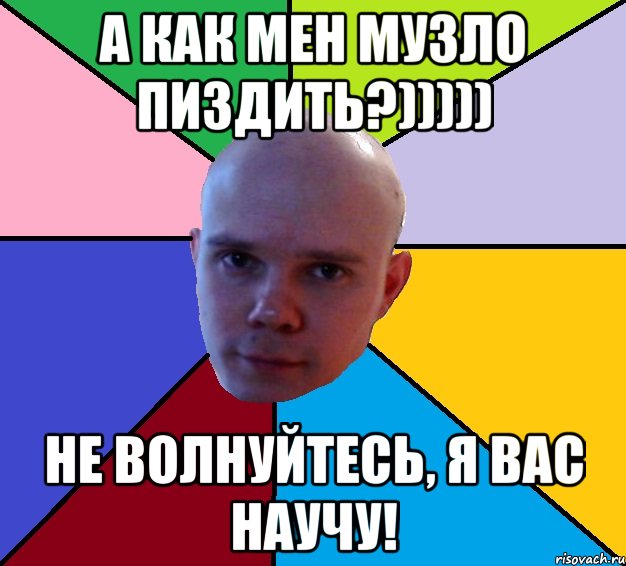 а как мен музло пиздить?))))) не волнуйтесь, я вас научу!