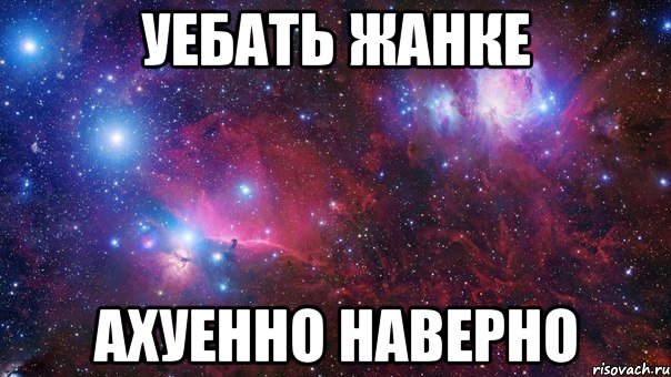 уебать жанке ахуенно наверно