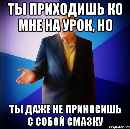 ты приходишь ко мне на урок, но ты даже не приносишь с собой смазку, Мем мамук2