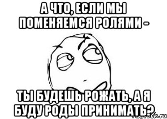 а что, если мы поменяемся ролями - ты будешь рожать, а я буду роды принимать?, Мем Мне кажется или