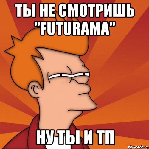 ты не смотришь "futurama" ну ты и тп, Мем Мне кажется или (Фрай Футурама)