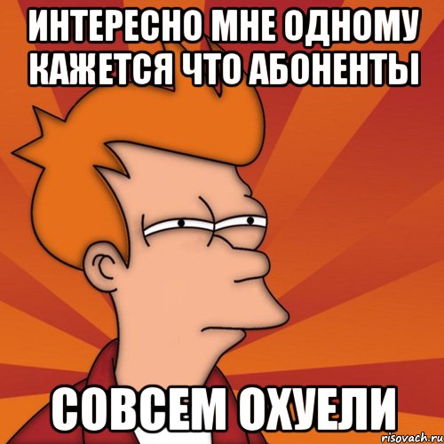 интересно мне одному кажется что абоненты совсем охуели, Мем Мне кажется или (Фрай Футурама)