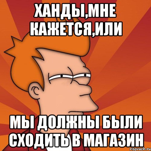 ханды,мне кажется,или мы должны были сходить в магазин, Мем Мне кажется или (Фрай Футурама)