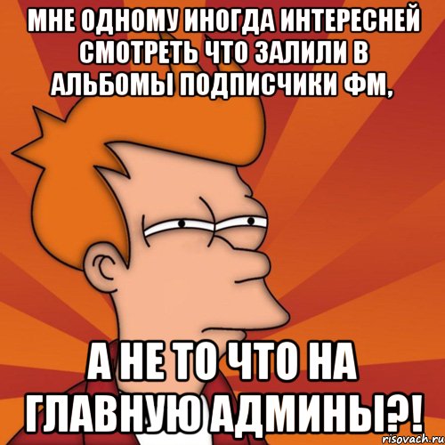 мне одному иногда интересней смотреть что залили в альбомы подписчики фм, а не то что на главную админы?!, Мем Мне кажется или (Фрай Футурама)